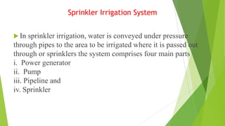 Sprinkler Irrigation System
 In sprinkler irrigation, water is conveyed under pressure
through pipes to the area to be irrigated where it is passed out
through or sprinklers the system comprises four main parts
i. Power generator
ii. Pump
iii. Pipeline and
iv. Sprinkler
 