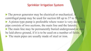 Sprinkler Irrigation System
 The power generator may be electrical or mechanical. A
centrifugal pump may be used for suction lift up to 37 to 50 cm.
 A piston type pump is preferable where water is very deep. The
pipe consists of two sections, the main line and the laterals.
 The main line may be permanently buried underground or may
be laid above ground, if it is to be used on a number of fields.
 The main pipes are usually made of steel or iron.
 
