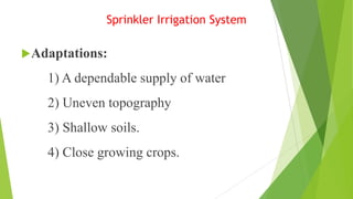 Sprinkler Irrigation System
Adaptations:
1) A dependable supply of water
2) Uneven topography
3) Shallow soils.
4) Close growing crops.
 