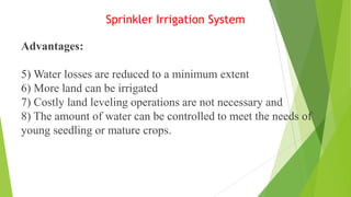 Sprinkler Irrigation System
Advantages:
5) Water losses are reduced to a minimum extent
6) More land can be irrigated
7) Costly land leveling operations are not necessary and
8) The amount of water can be controlled to meet the needs of
young seedling or mature crops.
 