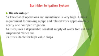 Sprinkler Irrigation System
 Disadvantage:
5) The cost of operations and maintaince is very high. Labour
requirement for moving a pipe and related work approximately
nearly one hour per irrigation.
6) It requires a dependable constant supply of water free slit and
suspended matter and
7) It is suitable for high value crops
 