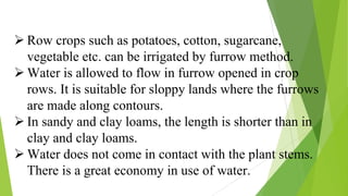  Row crops such as potatoes, cotton, sugarcane,
vegetable etc. can be irrigated by furrow method.
 Water is allowed to flow in furrow opened in crop
rows. It is suitable for sloppy lands where the furrows
are made along contours.
 In sandy and clay loams, the length is shorter than in
clay and clay loams.
 Water does not come in contact with the plant stems.
There is a great economy in use of water.
 