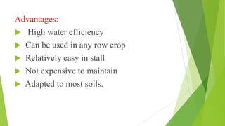 Advantages:
 High water efficiency
 Can be used in any row crop
 Relatively easy in stall
 Not expensive to maintain
 Adapted to most soils.
 