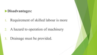 Disadvantages:
1. Requirement of skilled labour is more
2. A hazard to operation of machinery
3. Drainage must be provided.
 