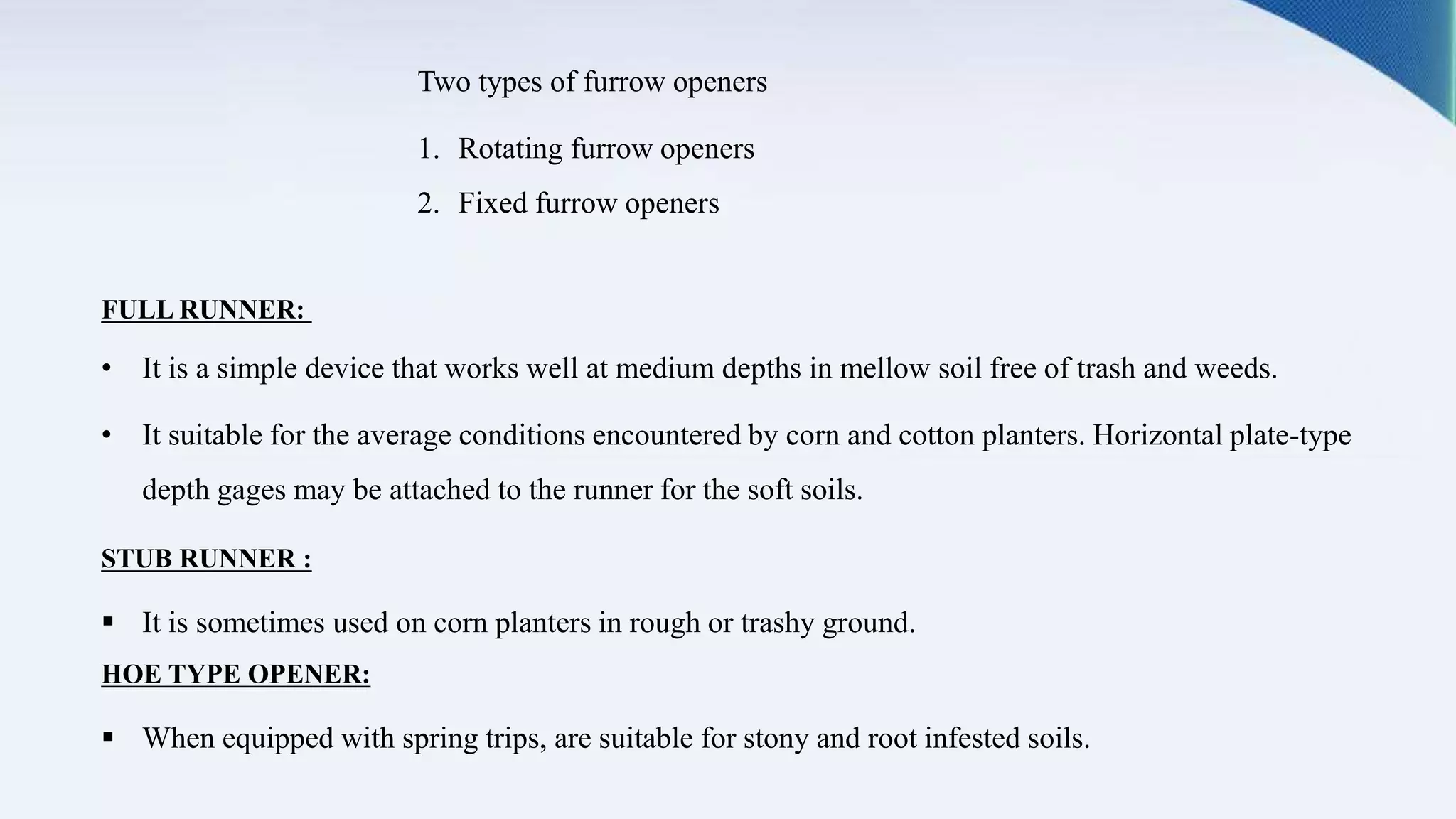 Two types of furrow openers
1. Rotating furrow openers
2. Fixed furrow openers
FULL RUNNER:
• It is a simple device that works well at medium depths in mellow soil free of trash and weeds.
• It suitable for the average conditions encountered by corn and cotton planters. Horizontal plate-type
depth gages may be attached to the runner for the soft soils.
STUB RUNNER :
 It is sometimes used on corn planters in rough or trashy ground.
HOE TYPE OPENER:
 When equipped with spring trips, are suitable for stony and root infested soils.
 