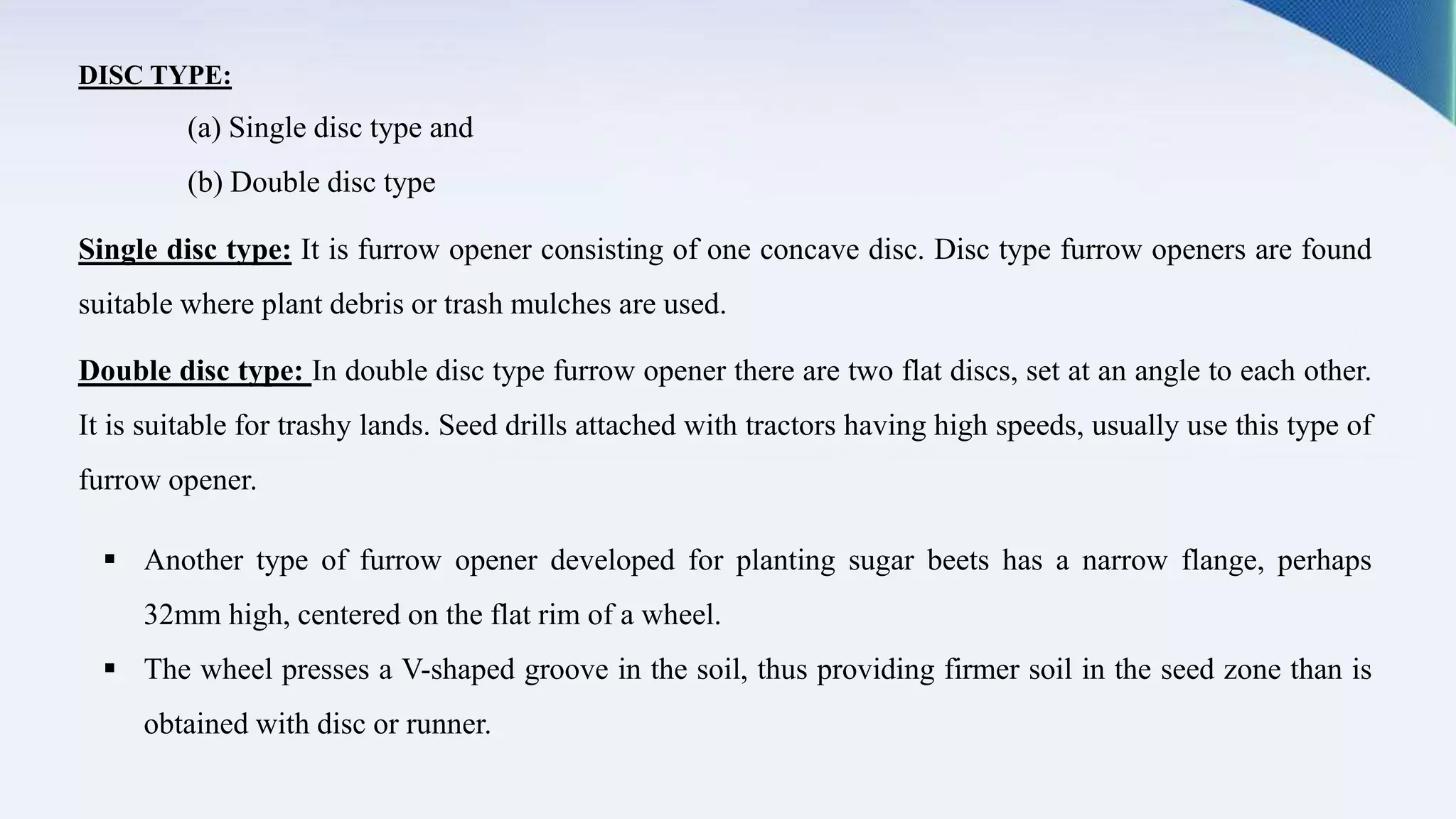 DISC TYPE:
(a) Single disc type and
(b) Double disc type
Single disc type: It is furrow opener consisting of one concave disc. Disc type furrow openers are found
suitable where plant debris or trash mulches are used.
Double disc type: In double disc type furrow opener there are two flat discs, set at an angle to each other.
It is suitable for trashy lands. Seed drills attached with tractors having high speeds, usually use this type of
furrow opener.
 Another type of furrow opener developed for planting sugar beets has a narrow flange, perhaps
32mm high, centered on the flat rim of a wheel.
 The wheel presses a V-shaped groove in the soil, thus providing firmer soil in the seed zone than is
obtained with disc or runner.
 