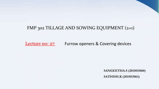 FMP 302 TILLAGE AND SOWING EQUIPMENT (2+1)
Lecture no: 27 Furrow openers & Covering devices
SANGEETHA.S (2015015060)
SATHISH.K (2015015061)
 