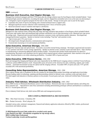 KRIS FURROW                                                                                                   PAGE 2
                                              CAREER EXPERIENCE (continued)
IBM (continued)
Business Unit Executive, East Region Storage, 2002
Managed four technical managers and their FTSS teams plus the storage solution team for East Region which included Federal. Team
maintained high customer satisfaction, exceeding the target, and low shipped but uninstalled units even as the team was decreasing in
size. Instigated a region recognition program for the team to rally morale. Storage revenue grew year to year for the region.
• Expanded sales reach of reps by developing sales oriented technical team to support sales.
• Managed significant resource reduction while maintaining team’s focus on business goals.
• Resolved customer issues to maintain and improve satisfaction.
Business Unit Executive, East Region Storage, 2001
Managed two tape solutions teams selling both mid range and large enterprise tape products in East Region which included Federal.
Teams grew tape market share and maintained high customer satisfaction even as team decreasing in size. Mentored new reps across
the storage team. Organized and executed internal education, customer events, and business partner education. Developed and
managed performance guarantee. Speaker at internal events including “Top Gun” and customer events.
• Tape revenue grew 12% year to year.
• Developed teams through education, communication and recognition.
• Fostered deal structuring to win and maintain profitability.
Sales Executive, Americas Storage, 1998-2000
Managed the Americas tape and optical teams. Executed a successful external hiring campaign. Developed, organized and executed a
21 city customer road show to drive storage opportunity. Speaker at internal events, customer events and trade shows. Sales interface
to manufacturing in announcing additional optical product models. Forecasted sales product build requirements for optical to
manufacturing. Recruited a new distributor just for optical which required special contract negotiations. Sales interface to the optical
vendor. Structured deals to win while enhancing profitability. Exceeded 100% of quota each year

Sales Executive, SMB Finance Sector, 1996-1998
Built and managed the Imaging and Optical sales team responsible for the SMB Sector's imaging solution with Real Vision Software,
a software solution IBM licensed to resell. Responsible across all sectors in the Americas for sales, marketing, support, and vendor
relations. Generated incremental revenue for optical and the imaging software. Exceeded 100% of quota each year, YTY growth
exceeded 20% with maximized profitability.

Consulting Sales Representative, Americas Storage, 1993- 1996
Drove optical storage sales in Southeast for this new product by developing deep product knowledge and application knowledge.
Became leading expert in technology, speaking and demonstrating solution at internal events, customer events and trade shows.
Provided support and education to business partners on the product. Exceed quota each year. Achieved Certified Sales Professional
status.

Industry Field Advisor, Wholesale Distribution Industry, 1989 -1992
Drove IBM revenue in Wholesale Distribution sectors in the Southeast. Mentored sales reps to understand industry and selling into
these customer sets. Specialized in sales force automation including demonstrating prototype software and hardware to customers in
the U.S. Exceed quota each year.

Prior to Industry Field Advisor role, held various IBM sales and management positions.


                                   EDUCATION & PROFESSIONAL RECOGNITIONS
M.S. – Ohio State University - Columbus, OH
B.S. – Purdue University - West Lafayette, IN
Attended various sales, technical, management, financial and industry application education offered by IBM, vendors, professional
associations and industry groups.


21 IBM Hundred Percent Clubs (achieved or exceeded yearly quota)
Lake Placid Event 2001 - (Worldwide recognition for top storage sellers)
IBM Certified Sales Professional
Various Leadership Awards and Recognitions
 