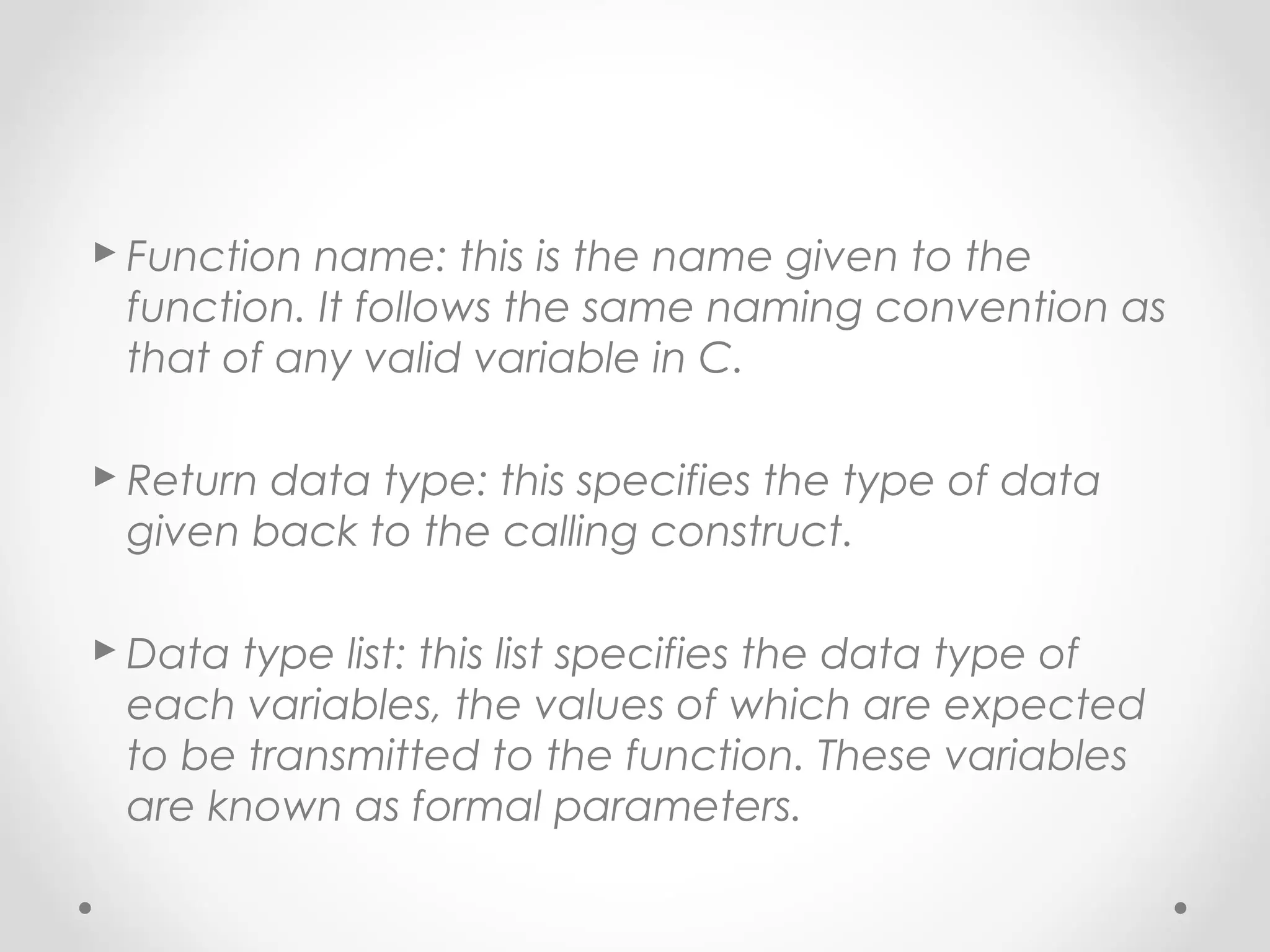  Function name: this is the name given to the 
function. It follows the same naming convention as 
that of any valid variable in C. 
 Return data type: this specifies the type of data 
given back to the calling construct. 
Data type list: this list specifies the data type of 
each variables, the values of which are expected 
to be transmitted to the function. These variables 
are known as formal parameters. 
 