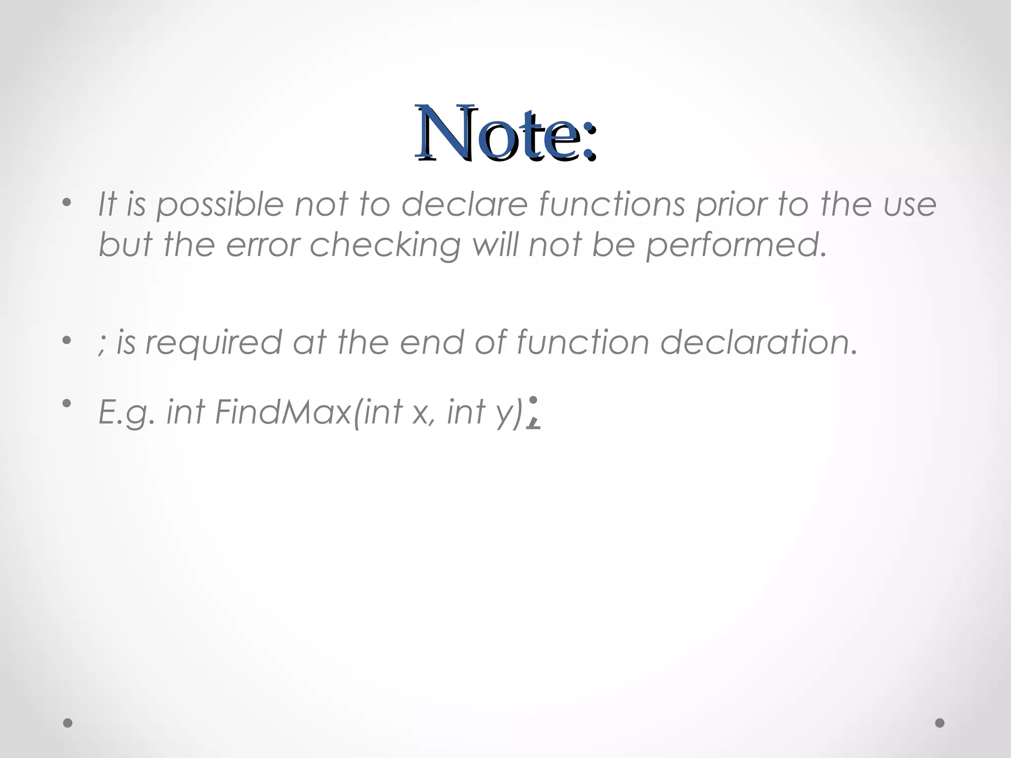 NNoottee:: 
• It is possible not to declare functions prior to the use 
but the error checking will not be performed. 
• ; is required at the end of function declaration. 
• E.g. int FindMax(int x, int y); 
 