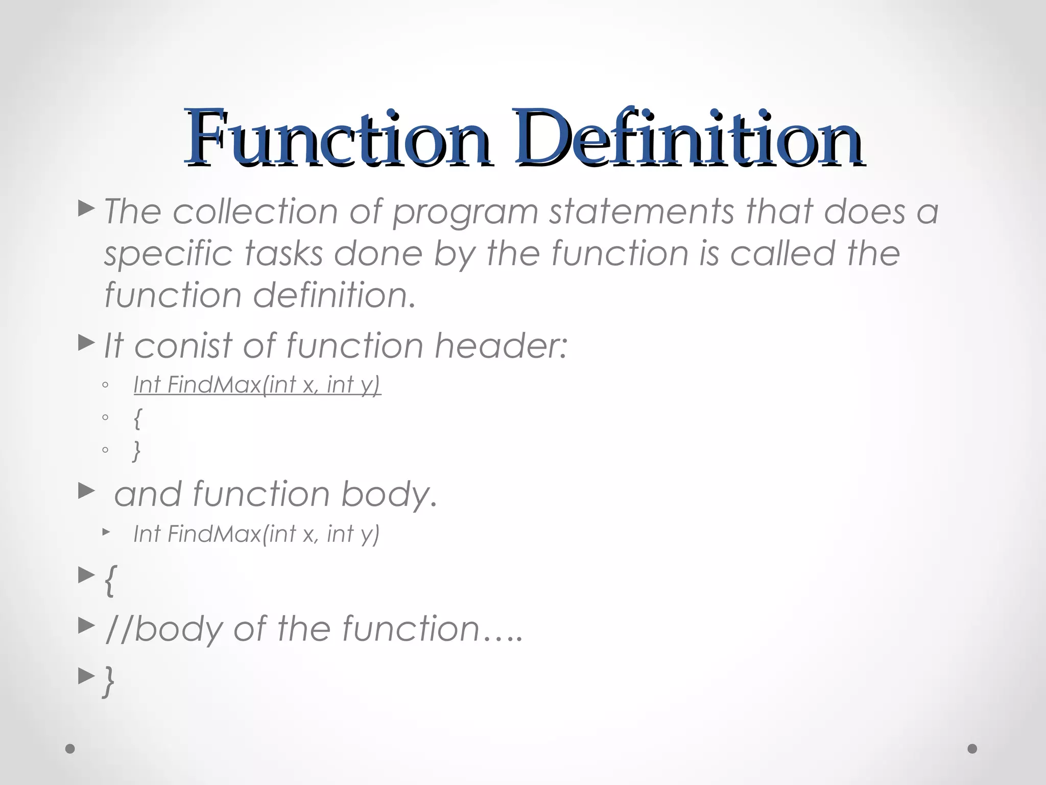 FFuunnccttiioonn DDeeffiinniittiioonn 
 The collection of program statements that does a 
specific tasks done by the function is called the 
function definition. 
 It conist of function header: 
◦ Int FindMax(int x, int y) 
◦ { 
◦ } 
 and function body. 
 Int FindMax(int x, int y) 
 { 
 //body of the function…. 
 } 
 