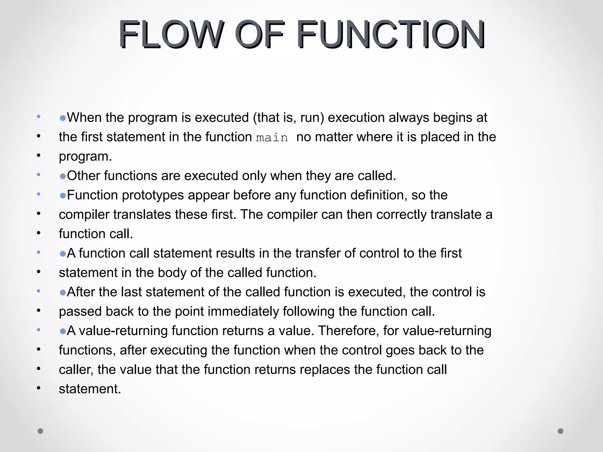 FFLLOOWW OOFF FFUUNNCCTTIIOONN 
• ●When the program is executed (that is, run) execution always begins at 
• the first statement in the function main no matter where it is placed in the 
• program. 
• ●Other functions are executed only when they are called. 
• ●Function prototypes appear before any function definition, so the 
• compiler translates these first. The compiler can then correctly translate a 
• function call. 
• ●A function call statement results in the transfer of control to the first 
• statement in the body of the called function. 
• ●After the last statement of the called function is executed, the control is 
• passed back to the point immediately following the function call. 
• ●A value-returning function returns a value. Therefore, for value-returning 
• functions, after executing the function when the control goes back to the 
• caller, the value that the function returns replaces the function call 
• statement. 
 