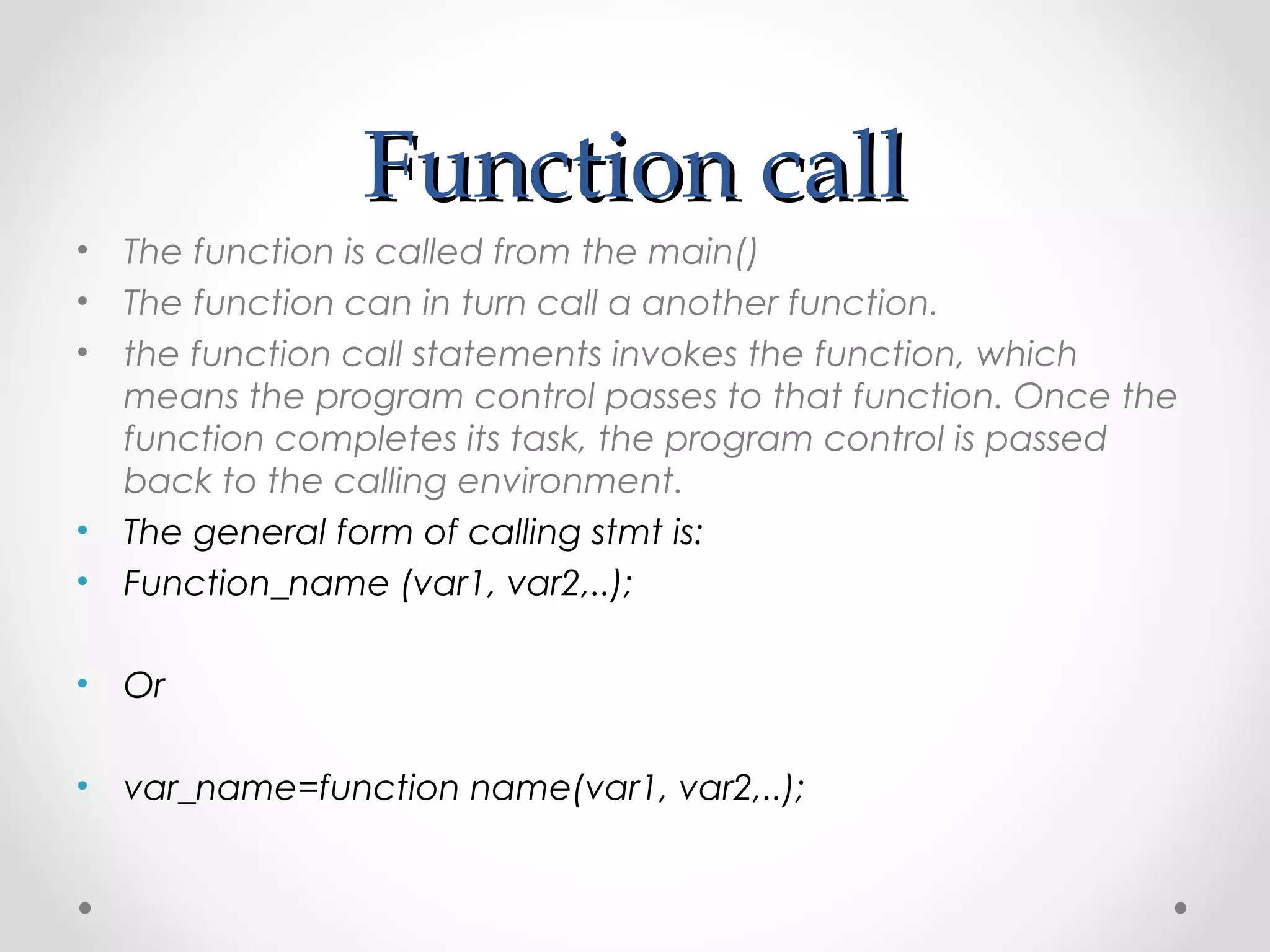 FFuunnccttiioonn ccaallll 
• The function is called from the main() 
• The function can in turn call a another function. 
• the function call statements invokes the function, which 
means the program control passes to that function. Once the 
function completes its task, the program control is passed 
back to the calling environment. 
• The general form of calling stmt is: 
• Function_name (var1, var2,..); 
• Or 
• var_name=function name(var1, var2,..); 
 