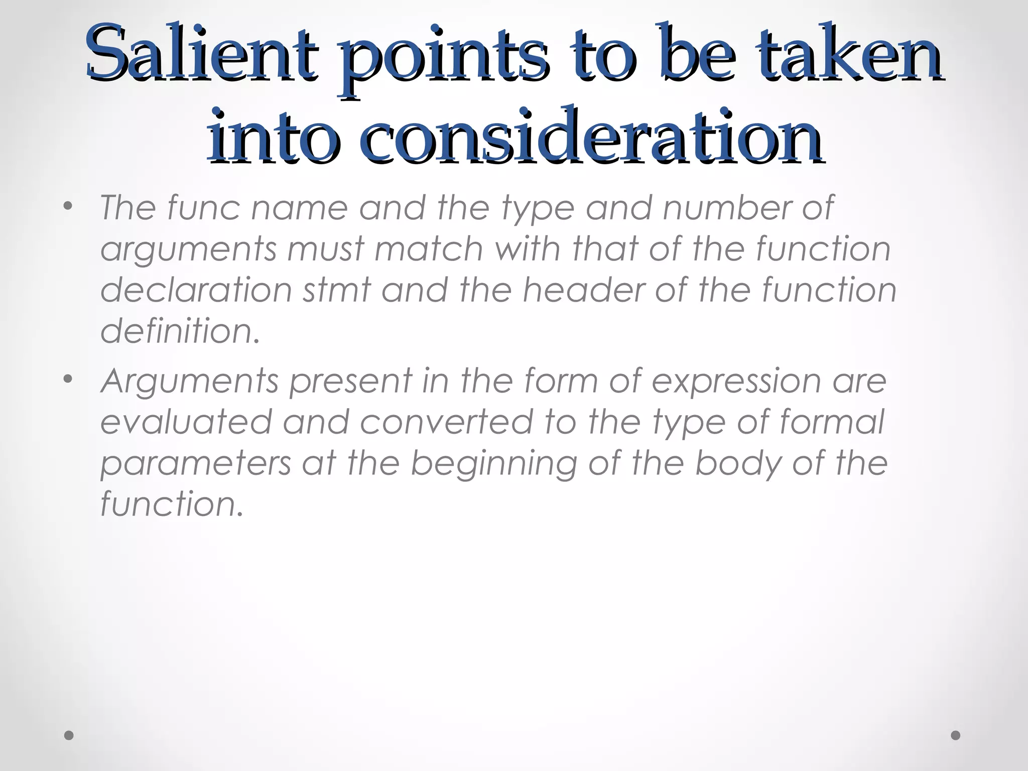 SSaalliieenntt ppooiinnttss ttoo bbee ttaakkeenn 
iinnttoo ccoonnssiiddeerraattiioonn 
• The func name and the type and number of 
arguments must match with that of the function 
declaration stmt and the header of the function 
definition. 
• Arguments present in the form of expression are 
evaluated and converted to the type of formal 
parameters at the beginning of the body of the 
function. 
 
