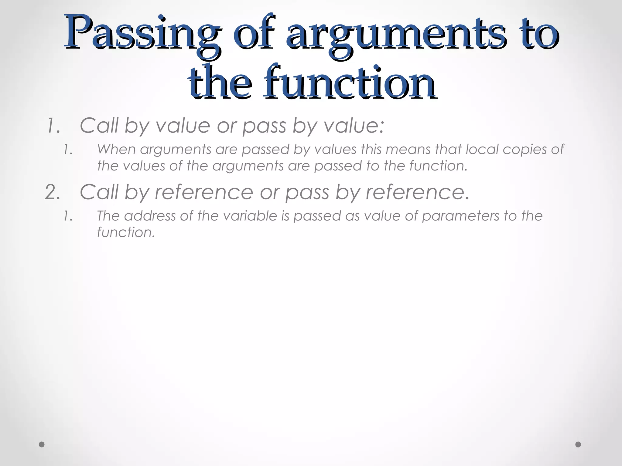 PPaassssiinngg ooff aarrgguummeennttss ttoo 
tthhee ffuunnccttiioonn 
1. Call by value or pass by value: 
1. When arguments are passed by values this means that local copies of 
the values of the arguments are passed to the function. 
2. Call by reference or pass by reference. 
1. The address of the variable is passed as value of parameters to the 
function. 
 
