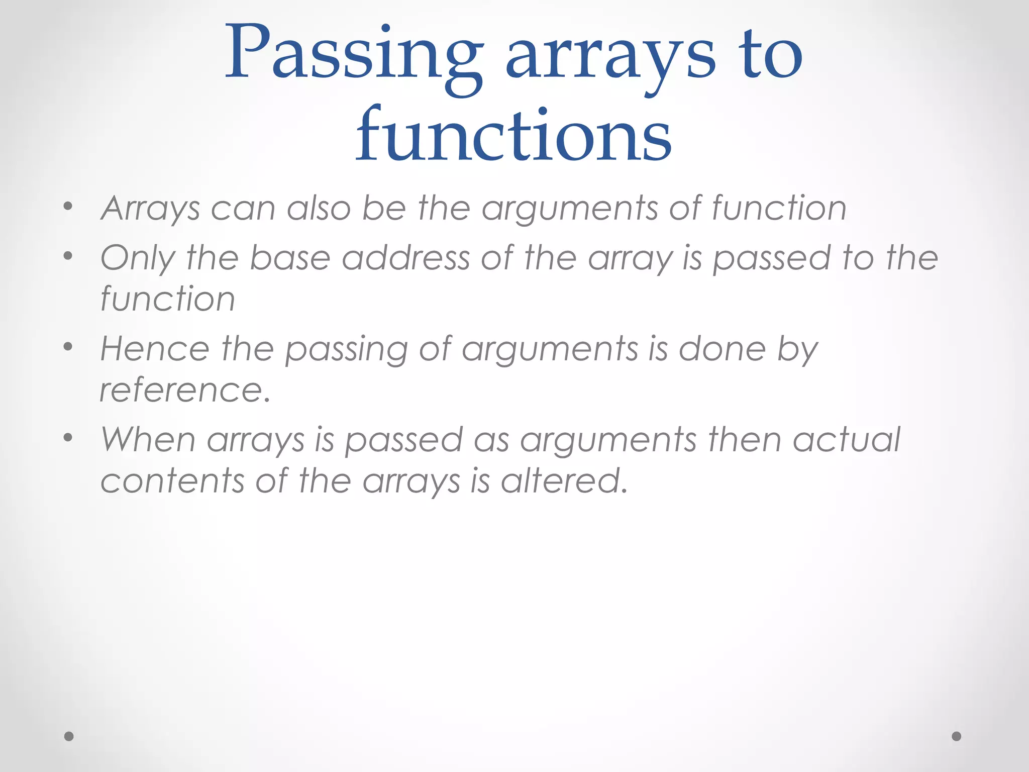 Passing arrays to 
functions 
• Arrays can also be the arguments of function 
• Only the base address of the array is passed to the 
function 
• Hence the passing of arguments is done by 
reference. 
• When arrays is passed as arguments then actual 
contents of the arrays is altered. 
 