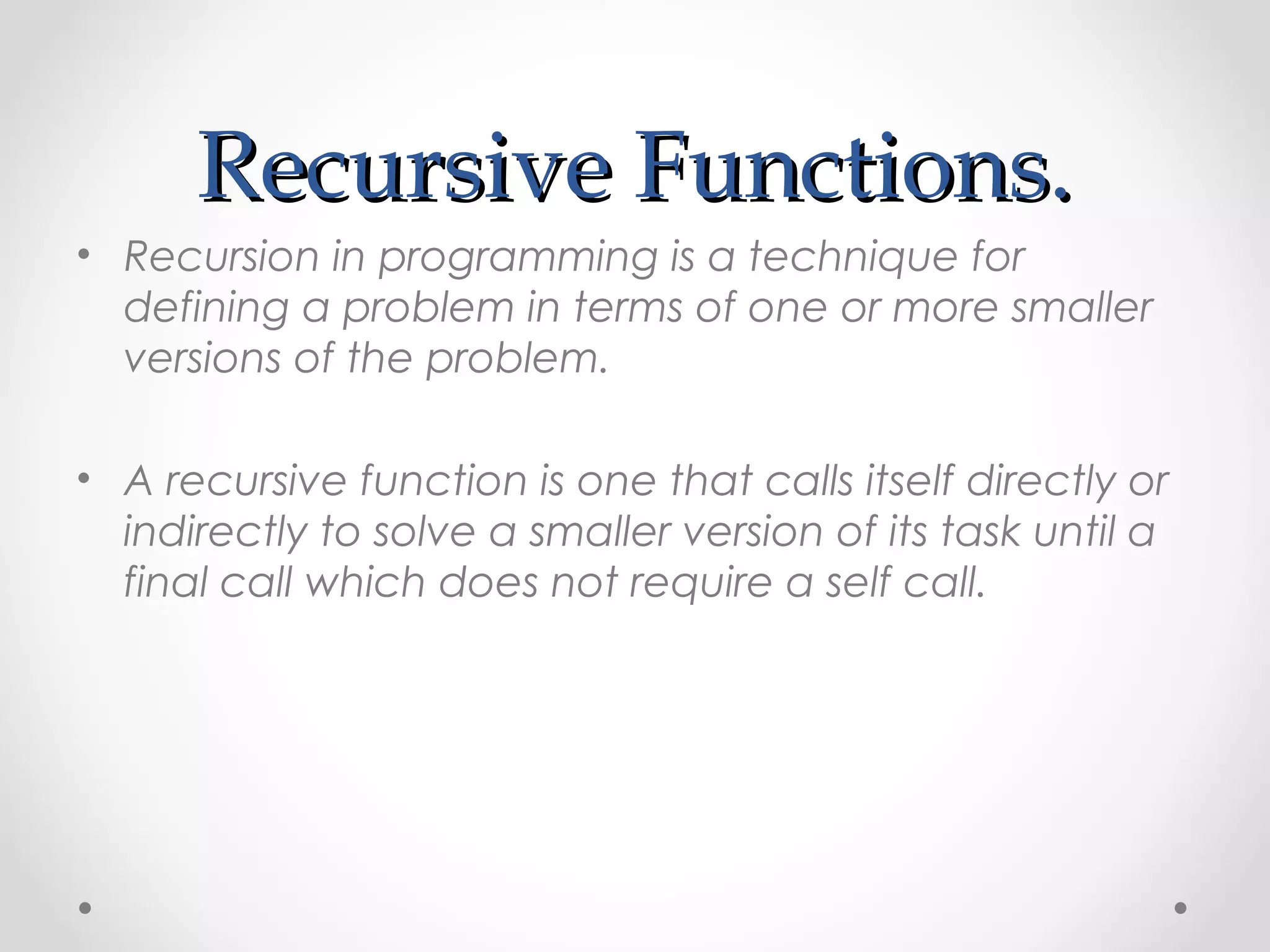 RReeccuurrssiivvee FFuunnccttiioonnss.. 
• Recursion in programming is a technique for 
defining a problem in terms of one or more smaller 
versions of the problem. 
• A recursive function is one that calls itself directly or 
indirectly to solve a smaller version of its task until a 
final call which does not require a self call. 
 