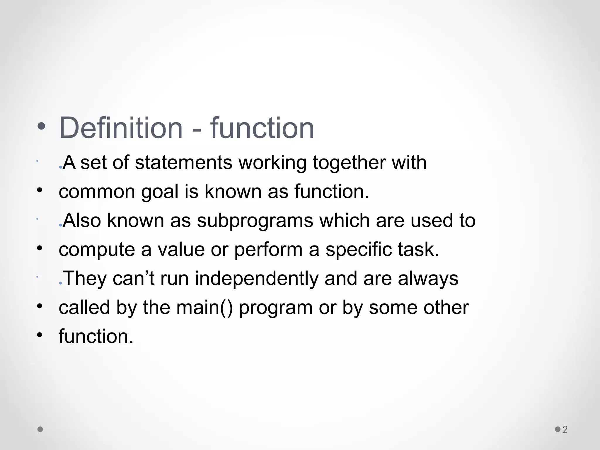 • Definition - function 
• 
●A set of statements working together with 
• common goal is known as function. 
• 
Also known as subprograms which are used to 
●• compute a value or perform a specific task. 
• 
They can’t run independently and are always 
●• called by the main() program or by some other 
• function. 
2 
 