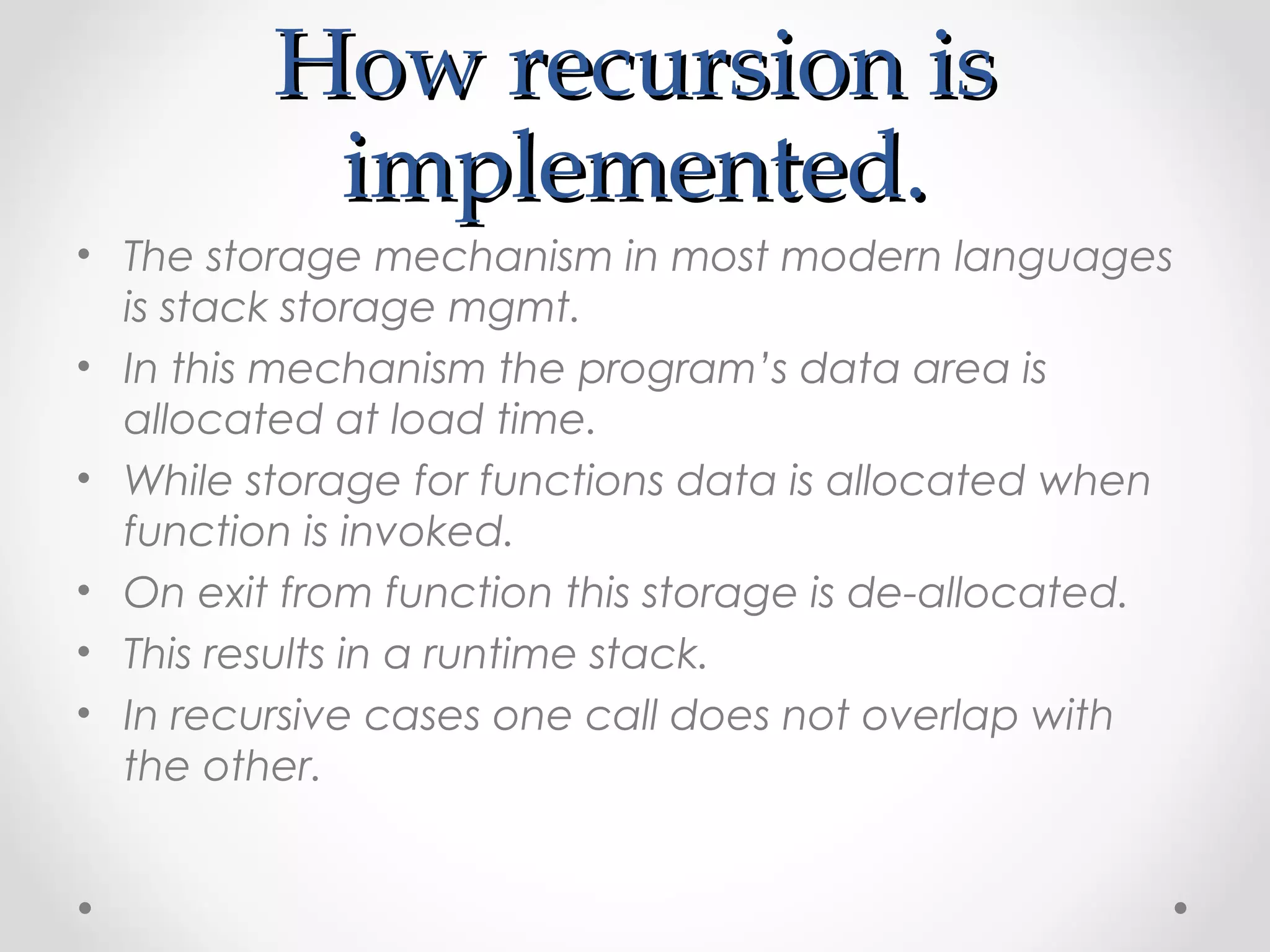 HHooww rreeccuurrssiioonn iiss 
iimmpplleemmeenntteedd.. 
• The storage mechanism in most modern languages 
is stack storage mgmt. 
• In this mechanism the program’s data area is 
allocated at load time. 
• While storage for functions data is allocated when 
function is invoked. 
• On exit from function this storage is de-allocated. 
• This results in a runtime stack. 
• In recursive cases one call does not overlap with 
the other. 
 