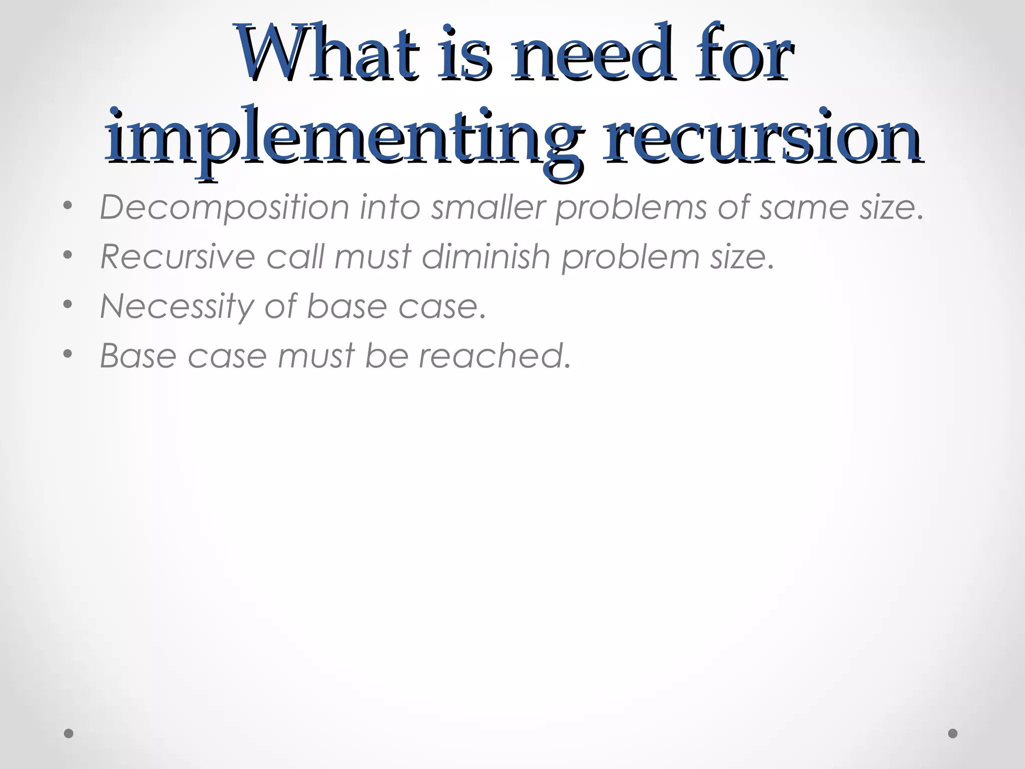 WWhhaatt iiss nneeeedd ffoorr 
iimmpplleemmeennttiinngg rreeccuurrssiioonn 
• Decomposition into smaller problems of same size. 
• Recursive call must diminish problem size. 
• Necessity of base case. 
• Base case must be reached. 
