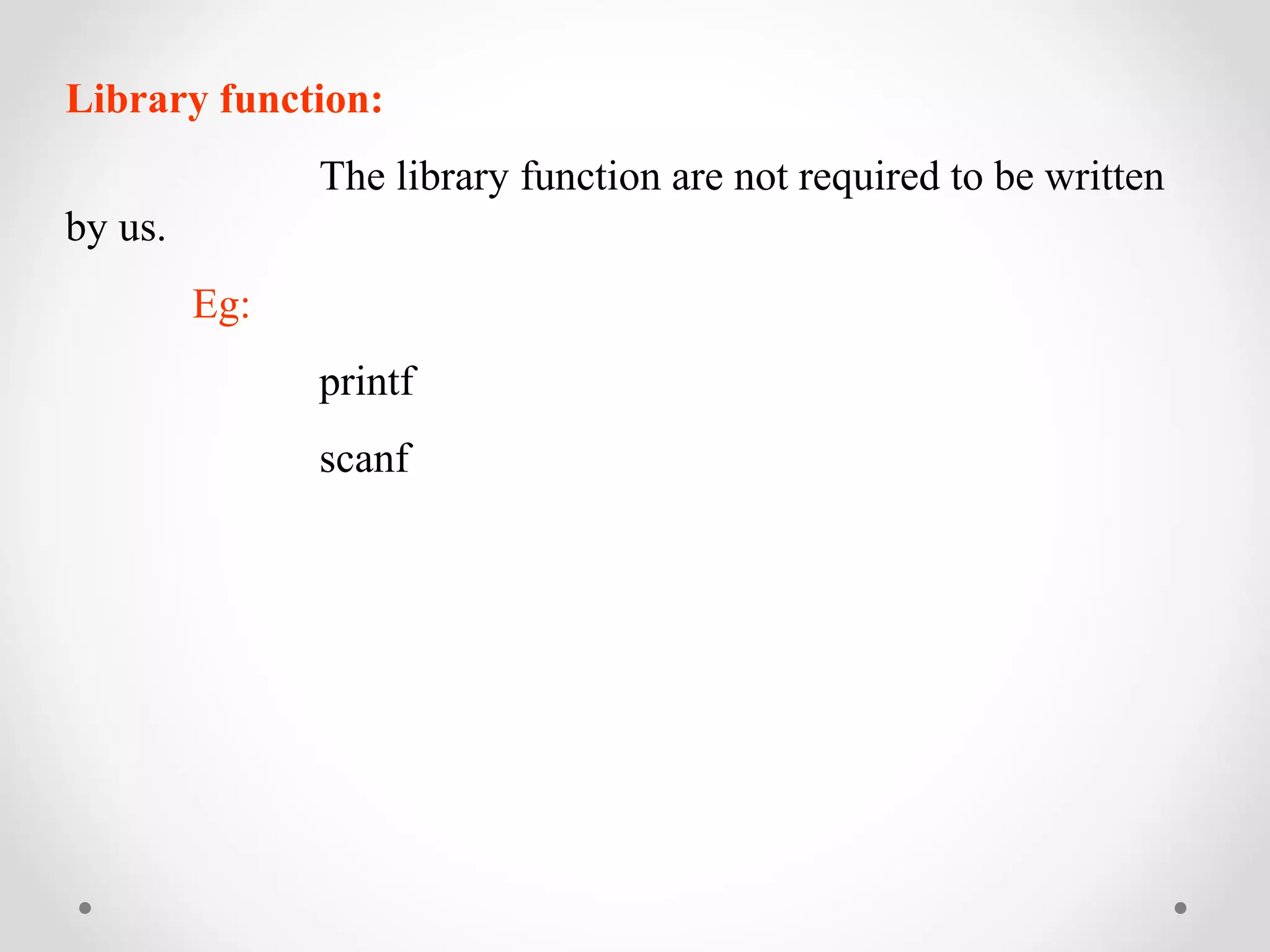 Library function: 
The library function are not required to be written 
by us. 
Eg: 
printf 
scanf 
 