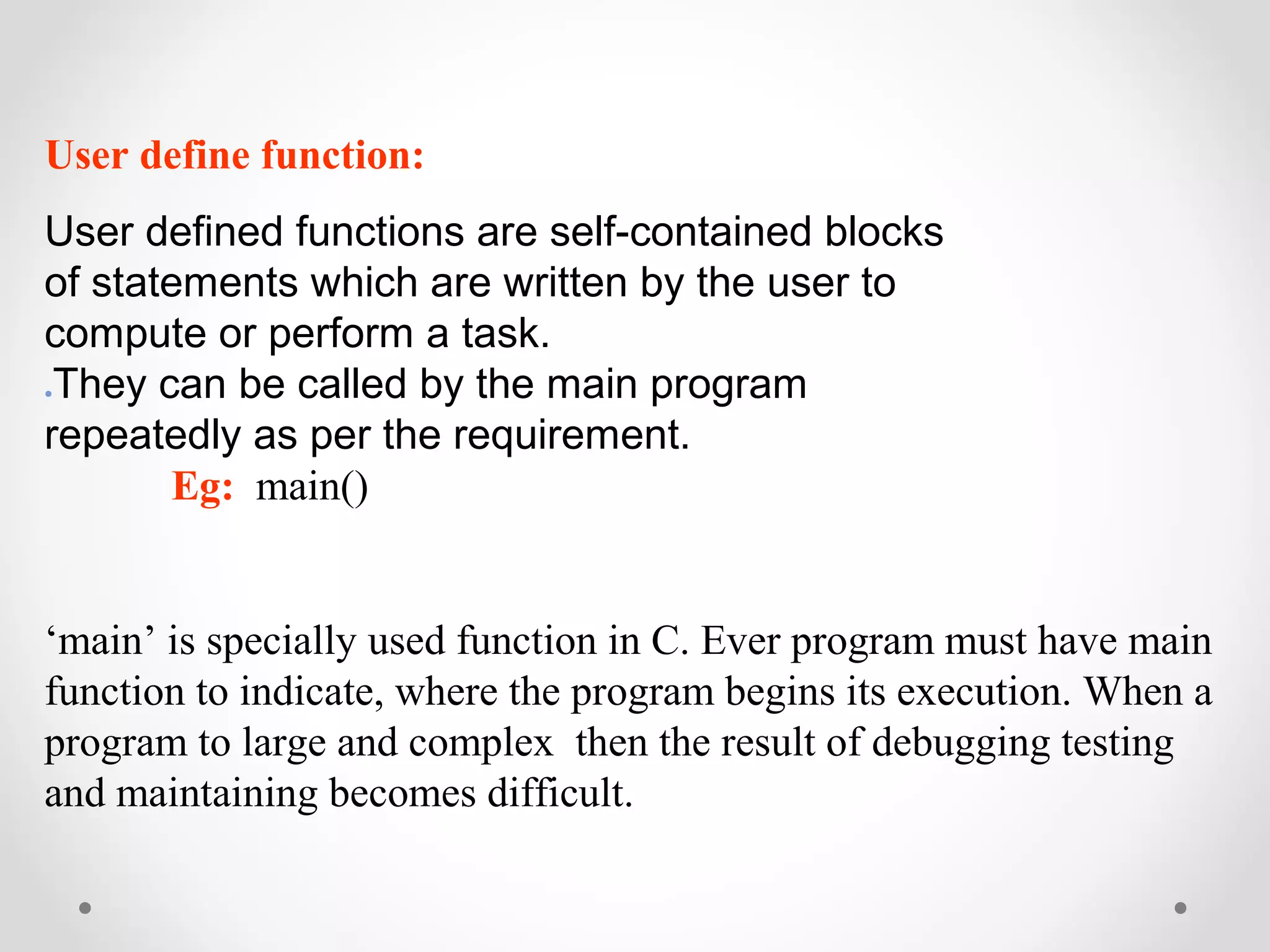 User define function: 
User defined functions are self-contained blocks 
of statements which are written by the user to 
compute or perform a task. 
●They can be called by the main program 
repeatedly as per the requirement. 
Eg: main() 
‘main’ is specially used function in C. Ever program must have main 
function to indicate, where the program begins its execution. When a 
program to large and complex then the result of debugging testing 
and maintaining becomes difficult. 
 