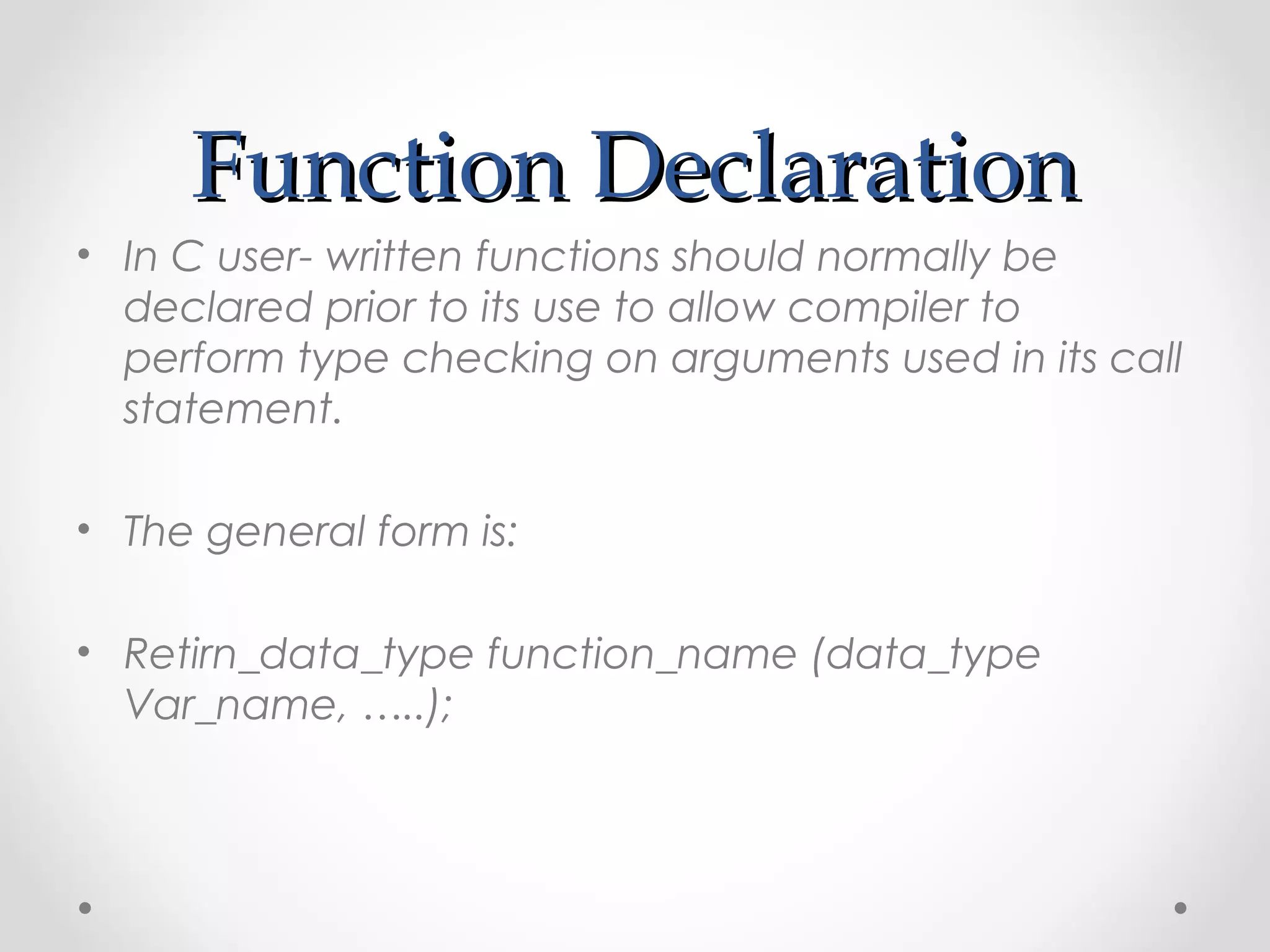 FFuunnccttiioonn DDeeccllaarraattiioonn 
• In C user- written functions should normally be 
declared prior to its use to allow compiler to 
perform type checking on arguments used in its call 
statement. 
• The general form is: 
• Retirn_data_type function_name (data_type 
Var_name, …..); 
 