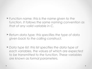  Function name: this is the name given to the 
function. It follows the same naming convention as 
that of any valid variable in C. 
 Return data type: this specifies the type of data 
given back to the calling construct. 
Data type list: this list specifies the data type of 
each variables, the values of which are expected 
to be transmitted to the function. These variables 
are known as formal parameters. 
 