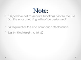 NNoottee:: 
• It is possible not to declare functions prior to the use 
but the error checking will not be performed. 
• ; is required at the end of function declaration. 
• E.g. int FindMax(int x, int y); 
 