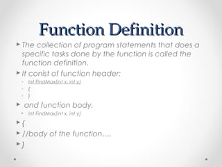 FFuunnccttiioonn DDeeffiinniittiioonn 
 The collection of program statements that does a 
specific tasks done by the function is called the 
function definition. 
 It conist of function header: 
◦ Int FindMax(int x, int y) 
◦ { 
◦ } 
 and function body. 
 Int FindMax(int x, int y) 
 { 
 //body of the function…. 
 } 
 