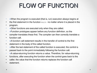 FFLLOOWW OOFF FFUUNNCCTTIIOONN 
• ●When the program is executed (that is, run) execution always begins at 
• the first statement in the function main no matter where it is placed in the 
• program. 
• ●Other functions are executed only when they are called. 
• ●Function prototypes appear before any function definition, so the 
• compiler translates these first. The compiler can then correctly translate a 
• function call. 
• ●A function call statement results in the transfer of control to the first 
• statement in the body of the called function. 
• ●After the last statement of the called function is executed, the control is 
• passed back to the point immediately following the function call. 
• ●A value-returning function returns a value. Therefore, for value-returning 
• functions, after executing the function when the control goes back to the 
• caller, the value that the function returns replaces the function call 
• statement. 
 