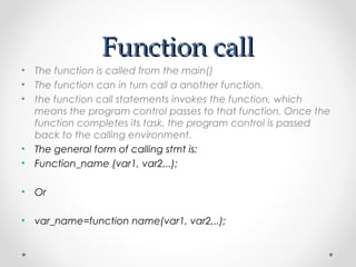 FFuunnccttiioonn ccaallll 
• The function is called from the main() 
• The function can in turn call a another function. 
• the function call statements invokes the function, which 
means the program control passes to that function. Once the 
function completes its task, the program control is passed 
back to the calling environment. 
• The general form of calling stmt is: 
• Function_name (var1, var2,..); 
• Or 
• var_name=function name(var1, var2,..); 
 