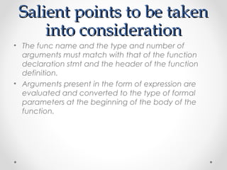 SSaalliieenntt ppooiinnttss ttoo bbee ttaakkeenn 
iinnttoo ccoonnssiiddeerraattiioonn 
• The func name and the type and number of 
arguments must match with that of the function 
declaration stmt and the header of the function 
definition. 
• Arguments present in the form of expression are 
evaluated and converted to the type of formal 
parameters at the beginning of the body of the 
function. 
 