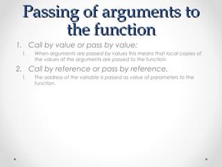 PPaassssiinngg ooff aarrgguummeennttss ttoo 
tthhee ffuunnccttiioonn 
1. Call by value or pass by value: 
1. When arguments are passed by values this means that local copies of 
the values of the arguments are passed to the function. 
2. Call by reference or pass by reference. 
1. The address of the variable is passed as value of parameters to the 
function. 
 