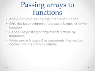 Passing arrays to 
functions 
• Arrays can also be the arguments of function 
• Only the base address of the array is passed to the 
function 
• Hence the passing of arguments is done by 
reference. 
• When arrays is passed as arguments then actual 
contents of the arrays is altered. 
 