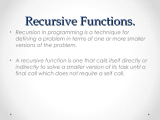 RReeccuurrssiivvee FFuunnccttiioonnss.. 
• Recursion in programming is a technique for 
defining a problem in terms of one or more smaller 
versions of the problem. 
• A recursive function is one that calls itself directly or 
indirectly to solve a smaller version of its task until a 
final call which does not require a self call. 
 
