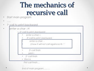 TThhee mmeecchhaanniiccss ooff 
rreeccuurrssiivvee ccaallll 
• Start main program 
• ….. 
• 1st call to print backward 
• enter a char : H 
o 2nd call to print_backward 
• enter a char: i. 
• 3rd call to print_backward 
• enter a char: . 
• //now it will not call againcoz its ‘.’ 
• 3rd call finish 
• print i. 
• 2nd call finish 
• Print H. 
First call Finish… 
… 
End of main program……… 
 