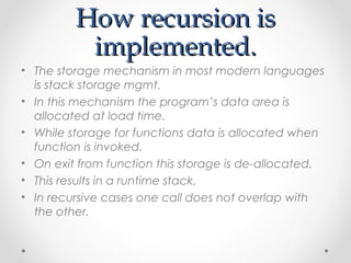 HHooww rreeccuurrssiioonn iiss 
iimmpplleemmeenntteedd.. 
• The storage mechanism in most modern languages 
is stack storage mgmt. 
• In this mechanism the program’s data area is 
allocated at load time. 
• While storage for functions data is allocated when 
function is invoked. 
• On exit from function this storage is de-allocated. 
• This results in a runtime stack. 
• In recursive cases one call does not overlap with 
the other. 
 