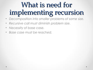 WWhhaatt iiss nneeeedd ffoorr 
iimmpplleemmeennttiinngg rreeccuurrssiioonn 
• Decomposition into smaller problems of same size. 
• Recursive call must diminish problem size. 
• Necessity of base case. 
• Base case must be reached. 
