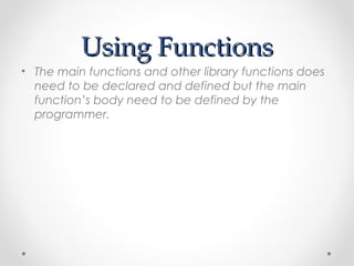 UUssiinngg FFuunnccttiioonnss 
• The main functions and other library functions does 
need to be declared and defined but the main 
function’s body need to be defined by the 
programmer. 
 