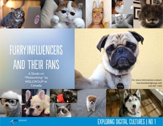 A Study on
“Petworking” by
MSLGROUP in
Canada
FurryInfluencers
and their fans
Exploring Digital Cultures | No 1
For more information contact:
tara.hunt@mslgroup.com
416-847-1304
 