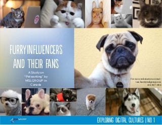Furry Influencers 
and their fans 
A Study on 
“Petworking” by 
MSLGROUP in 
Canada 
For more information contact: 
tara.hunt@mslgroup.com 
416-847-1304 
Exploring Digital Cultures | No 1 
 