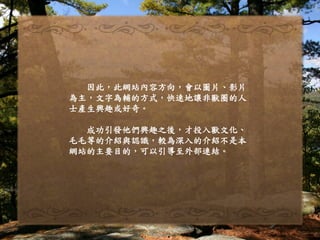因此，此網站內容方向，會以圖片、影片
為主，文字為輔的方式，快速地讓非獸圈的人
士產生興趣或好奇。
成功引發他們興趣之後，才投入獸文化、
毛毛等的介紹與認識，較為深入的介紹不是本
網站的主要目的，可以引導至外部連結。
 