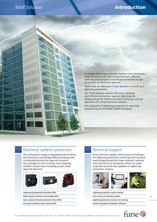 Furse, Wilford Road, Nottingham, NG2 1EB • Tel: +44 (0)115 964 3700 • Email: enquiry@furse.com • Web: www.furse.com
11
Total Solution Introduction
A reliable lightning protection system must encompass
external (structural) lightning protection, effective
earthing and transient overvoltage protection (surge
protection of electronic systems).
That’s why we advocate a Total Solution to earthing &
lightning protection.
Our Total Solution delivers the most complete
and effective protection against lightning risk,
safeguarding life whilst ensuring continuous, normal
operation of critical electronic systems.
This approach to lightning protection is now fully
endorsed by the BS EN/IEC 62305 Standard.
Electronic systems protection
Our exhaustive range of equipotential bonding
and transient overvoltage SPDs providing fully
coordinated protection against transient
overvoltages on all incoming and outgoing
metallic service lines including power, data,
signal & telecoms.
Lightning Equipotential Bonding SPDs
Mains power transient overvoltage SPDs
Data, signal & telecommunication lines SPDs
DC power & photovoltaic system SPDs
Technical support
Furse technical design teams ensure all designs
for lightning protection, earthing and transient
overvoltage protection meet relevant national
and international standards, whilst our sales
engineers provide key updates on lightning
protection matters.
Lightning protection system design
Site surveys & earthing analysis
Lightning protection seminars & training
Technical guides & StrikeRisk software
 