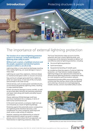 Furse, Wilford Road, Nottingham, NG2 1EB • Tel: +44 (0)115 964 3700 • Email: enquiry@furse.com • Web: www.furse.com
12
Introduction Protecting structures & people
The importance of external lightning protection
The function of an external lightning protection
system is to intercept, conduct and disperse a
lightning strike safely to earth.
Without such a system, a building’s structure and
the people, equipment and electrical systems
around or within it, are all at risk.
Lightning strikes, or even electrical discharges resulting
from nearby lightning, can cause damage or injury in
many ways.
Lightning can cause fires, explosions, chemical release
or mechanical disruption within or around a structure.
Step and touch voltages generated from a lightning
strike can cause injury, or even loss of life, to humans
(and animals) in the close vicinity.
Critical services, such as mains power and telecoms etc.,
can be heavily disrupted by lightning strikes, resulting
in major potential losses.
Offices risk physical damage to servers and PCs, as well
as loss of key data; factories risk machinery downtime
and repair costs along with health and safety hazard
to personnel.
Clearly, lightning inflicted damage could have
enormous implications for a company, in terms of
both human and financial cost.
In the worst case scenario, a company might even go
out of business as a result of lightning damage.
Protecting against the potentially severe consequences
of a lightning strike therefore becomes a vital
consideration for many companies, both large and
small, across a wide variety of industries.
However, assessing and implementing an external
lightning protection system can prove a complex
process, and it is here where the Furse approach, our
Total Solution to lightning protection, helps most.
The Furse Total Solution takes account of all the
potential risks from a direct lightning strike, and
incorporates all the elements necessary to deliver full
and effective external lightning protection, including:
G Structural lightning protection
G Earth termination
G Equipotential bonding of metallic parts
By considering these key aspects of external lightning
protection, our Total Solution enables dangerous
lightning energy to be captured and conducted via
above-ground lightning protection components safely
to a low resistance earth termination network.
Equipotential bonding SPDs ensure partial lightning
currents that flow during a direct strike are blocked
from entering a structure via incoming/outgoing
metallic services, and are channelled safely to earth.
Lightning strikes can cause major structural damage to buildings
 