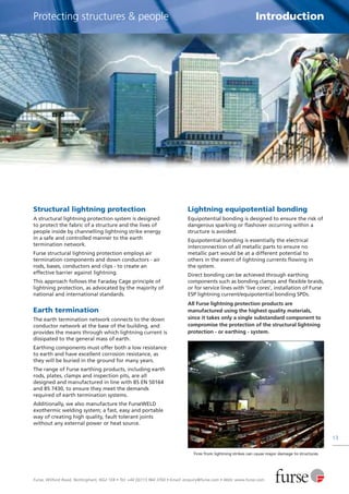 Furse, Wilford Road, Nottingham, NG2 1EB • Tel: +44 (0)115 964 3700 • Email: enquiry@furse.com • Web: www.furse.com
13
Protecting structures & people Introduction
Structural lightning protection
A structural lightning protection system is designed
to protect the fabric of a structure and the lives of
people inside by channelling lightning strike energy
in a safe and controlled manner to the earth
termination network.
Furse structural lightning protection employs air
termination components and down conductors - air
rods, bases, conductors and clips - to create an
effective barrier against lightning.
This approach follows the Faraday Cage principle of
lightning protection, as advocated by the majority of
national and international standards.
Earth termination
The earth termination network connects to the down
conductor network at the base of the building, and
provides the means through which lightning current is
dissipated to the general mass of earth.
Earthing components must offer both a low resistance
to earth and have excellent corrosion resistance, as
they will be buried in the ground for many years.
The range of Furse earthing products, including earth
rods, plates, clamps and inspection pits, are all
designed and manufactured in line with BS EN 50164
and BS 7430, to ensure they meet the demands
required of earth termination systems.
Additionally, we also manufacture the FurseWELD
exothermic welding system; a fast, easy and portable
way of creating high quality, fault tolerant joints
without any external power or heat source.
Lightning equipotential bonding
Equipotential bonding is designed to ensure the risk of
dangerous sparking or flashover occurring within a
structure is avoided.
Equipotential bonding is essentially the electrical
interconnection of all metallic parts to ensure no
metallic part would be at a different potential to
others in the event of lightning currents flowing in
the system.
Direct bonding can be achieved through earthing
components such as bonding clamps and flexible braids,
or for service lines with 'live cores', installation of Furse
ESP lightning current/equipotential bonding SPDs.
All Furse lightning protection products are
manufactured using the highest quality materials,
since it takes only a single substandard component to
compromise the protection of the structural lightning
protection - or earthing - system.
Fires from lightning strikes can cause major damage to structures
 