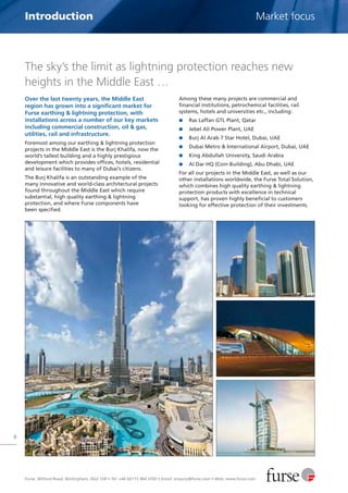 Furse, Wilford Road, Nottingham, NG2 1EB • Tel: +44 (0)115 964 3700 • Email: enquiry@furse.com • Web: www.furse.com
8
Introduction Market focus
The sky’s the limit as lightning protection reaches new
heights in the Middle East …
Over the last twenty years, the Middle East
region has grown into a significant market for
Furse earthing & lightning protection, with
installations across a number of our key markets
including commercial construction, oil & gas,
utilities, rail and infrastructure.
Foremost among our earthing & lightning protection
projects in the Middle East is the Burj Khalifa, now the
world’s tallest building and a highly prestigious
development which provides offices, hotels, residential
and leisure facilities to many of Dubai’s citizens.
The Burj Khalifa is an outstanding example of the
many innovative and world-class architectural projects
found throughout the Middle East which require
substantial, high quality earthing & lightning
protection, and where Furse components have
been specified.
Among these many projects are commercial and
financial institutions, petrochemical facilities, rail
systems, hotels and universities etc., including:
G Ras Laffan GTL Plant, Qatar
G Jebel Ali Power Plant, UAE
G Burj Al Arab 7 Star Hotel, Dubai, UAE
G Dubai Metro & International Airport, Dubai, UAE
G King Abdullah University, Saudi Arabia
G Al Dar HQ (Coin Building), Abu Dhabi, UAE
For all our projects in the Middle East, as well as our
other installations worldwide, the Furse Total Solution,
which combines high quality earthing & lightning
protection products with excellence in technical
support, has proven highly beneficial to customers
looking for effective protection of their investments.
 