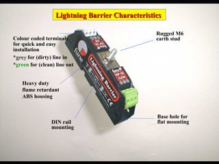 Lightning Barrier Characteristics
Lightning Barrier Characteristics
Base hole for
flat mounting
Rugged M6
earth stud
Heavy duty
flame retardant
ABS housing
Colour coded terminals
for quick and easy
installation
*grey
grey for (dirty) line in
*green for (clean) line out
DIN rail
mounting
 