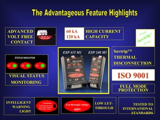 60 kA
120 kA
HIGH CURRENT
CAPACITY
SovtripTM
SovtripTM
SovtripTM
ADVANCED
VOLT FREE
CONTACT
WARNING
If lit/flashing disconnect
unit & check Neutral to
Earth supply voltage
Let-through voltage
600V
VISUAL STATUS
MONITORING
STATUS INDICATION
L1 L2 L3
INTELLIGENT
WARNING
LIGHT
LOW LET-
THROUGH
SovtripTM
THERMAL
DISCONNECTION
ISO 9001
TESTED TO
INTERNATIONAL
STANDARDS
FULL MODE
PROTECTION
ESP 415 M1 ESP 240 M1
 
