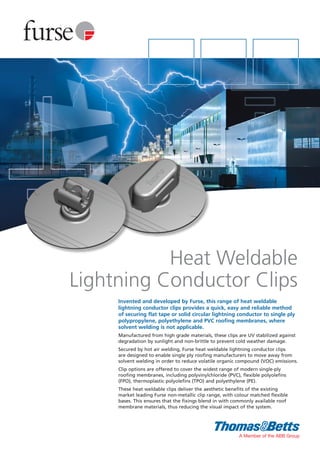 Invented and developed by Furse, this range of heat weldable
lightning conductor clips provides a quick, easy and reliable method
of securing flat tape or solid circular lightning conductor to single ply
polypropylene, polyethylene and PVC roofing membranes, where
solvent welding is not applicable.
Manufactured from high grade materials, these clips are UV stabilized against
degradation by sunlight and non-brittle to prevent cold weather damage.
Secured by hot air welding, Furse heat weldable lightning conductor clips
are designed to enable single ply roofing manufacturers to move away from
solvent welding in order to reduce volatile organic compound (VOC) emissions.
Clip options are offered to cover the widest range of modern single-ply
roofing membranes, including polyvinylchloride (PVC), flexible polyolefins
(FPO), thermoplastic polyolefins (TPO) and polyethylene (PE).
These heat weldable clips deliver the aesthetic benefits of the existing
market leading Furse non-metallic clip range, with colour matched flexible
bases. This ensures that the fixings blend in with commonly available roof
membrane materials, thus reducing the visual impact of the system.
Heat Weldable
Lightning Conductor Clips
 